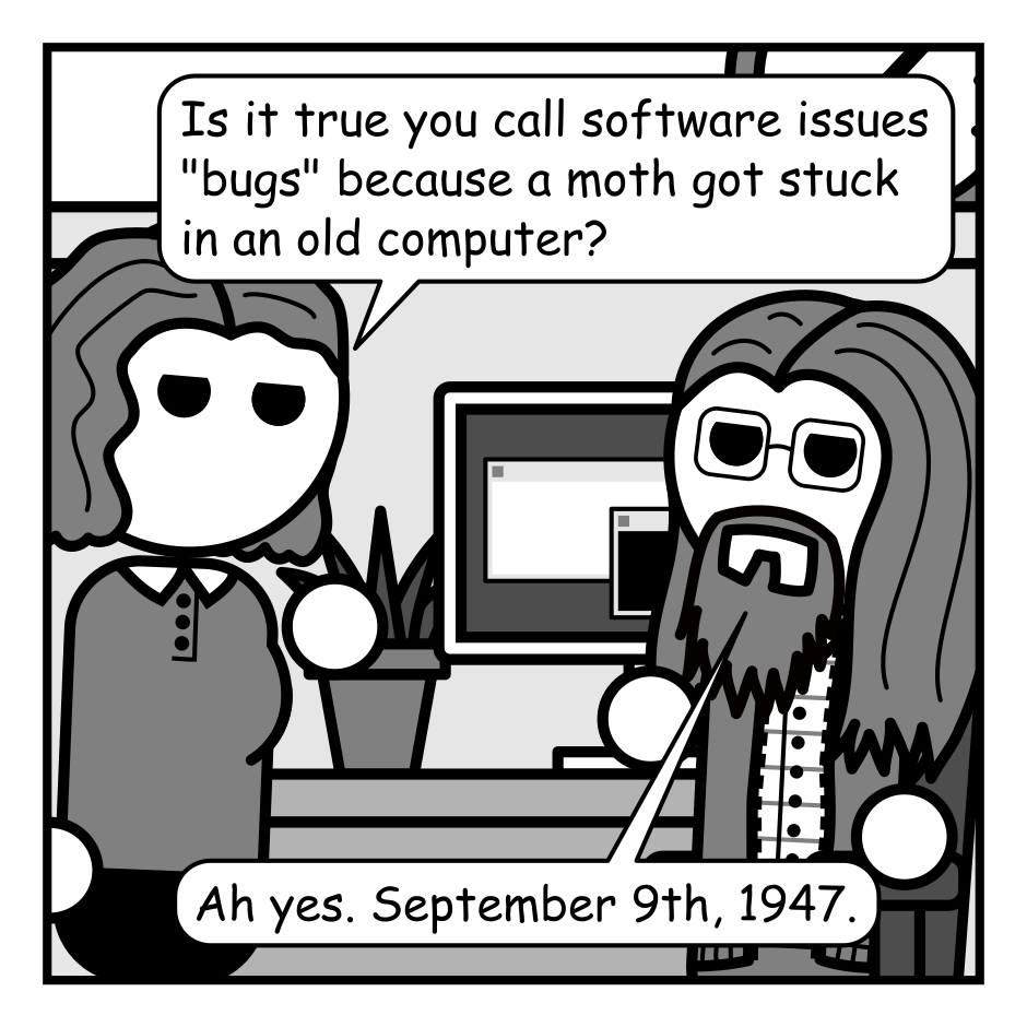 A 4 panel black, white, and grey comic featuring a man with glasses (Programmer) sitting at a computer and a woman with wavey hair (Jane).
Panel 1.
Jane: Is it true you call software issues "bugs" because a moth got stuck in an old computer?
Programmer: Ah yes. September 9th, 1947.
Panel 2.
Close up on Programmer.
Programmer, intense: The day the war began.
Panel 3.
Zoom back out to the two of them.
Jane, unamused: The war?
Programmer: Their tactics change. But the moths never forgive. And they never forget.
Panel 4.
Cut over to a moth sitting at another computer. A military logo containing stars and an angular pair of moth wings is visible in the background.
Moth: Let's see how this code runs without a lock statement! Ha ha ha ha!